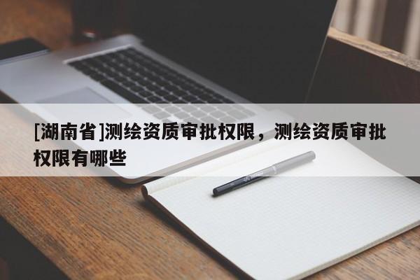 [湖南省]測繪資質(zhì)審批權(quán)限，測繪資質(zhì)審批權(quán)限有哪些
