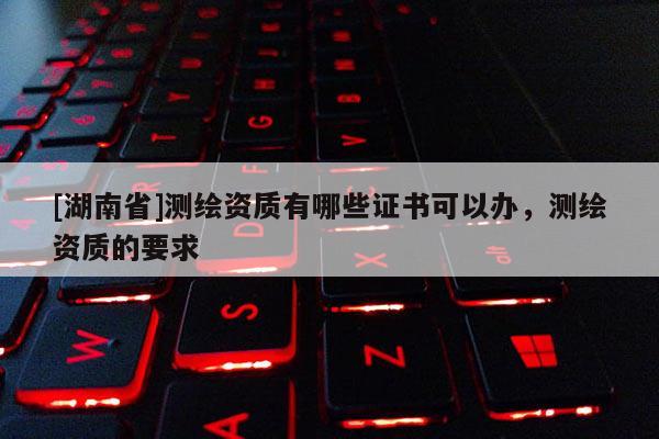 [湖南省]測(cè)繪資質(zhì)有哪些證書(shū)可以辦，測(cè)繪資質(zhì)的要求