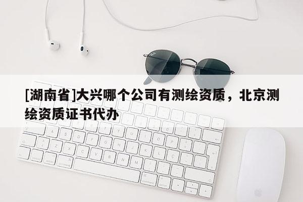 [湖南省]大興哪個(gè)公司有測(cè)繪資質(zhì)，北京測(cè)繪資質(zhì)證書代辦