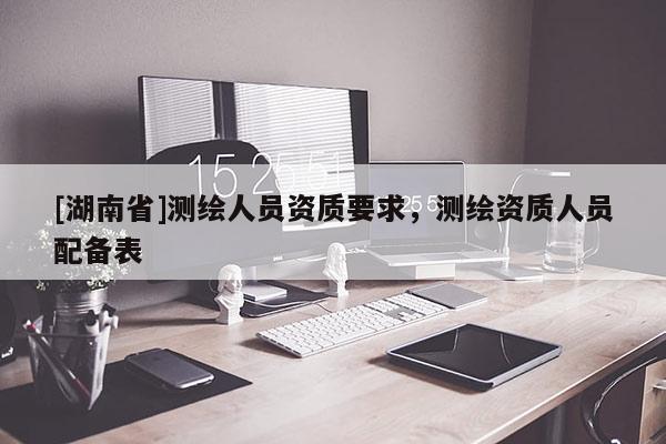 [湖南省]測繪人員資質(zhì)要求，測繪資質(zhì)人員配備表