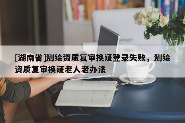 [湖南省]測繪資質(zhì)復(fù)審換證登錄失敗，測繪資質(zhì)復(fù)審換證老人老辦法
