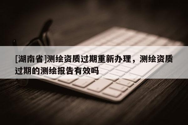 [湖南省]測(cè)繪資質(zhì)過期重新辦理，測(cè)繪資質(zhì)過期的測(cè)繪報(bào)告有效嗎