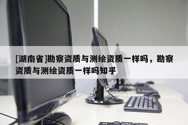 [湖南省]勘察資質與測繪資質一樣嗎，勘察資質與測繪資質一樣嗎知乎
