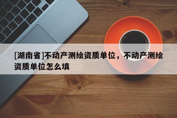 [湖南省]不動(dòng)產(chǎn)測繪資質(zhì)單位，不動(dòng)產(chǎn)測繪資質(zhì)單位怎么填