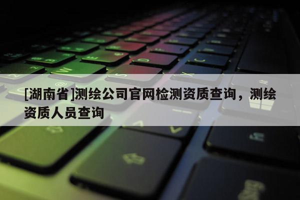 [湖南省]測繪公司官網(wǎng)檢測資質(zhì)查詢，測繪資質(zhì)人員查詢