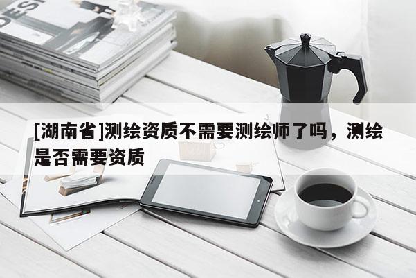 [湖南省]測繪資質(zhì)不需要測繪師了嗎，測繪是否需要資質(zhì)