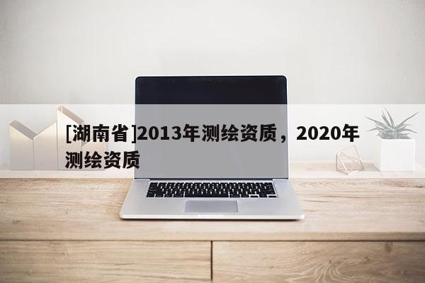 [湖南省]2013年測(cè)繪資質(zhì)，2020年測(cè)繪資質(zhì)