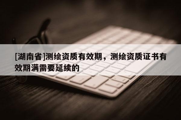 [湖南省]測繪資質有效期，測繪資質證書有效期滿需要延續(xù)的