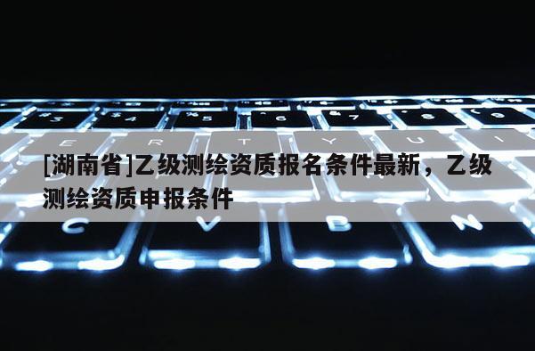 [湖南省]乙級測繪資質(zhì)報名條件最新，乙級測繪資質(zhì)申報條件