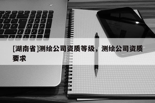 [湖南省]測繪公司資質(zhì)等級，測繪公司資質(zhì)要求