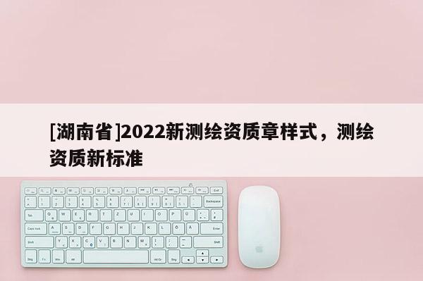 [湖南省]2022新測繪資質(zhì)章樣式，測繪資質(zhì)新標(biāo)準(zhǔn)