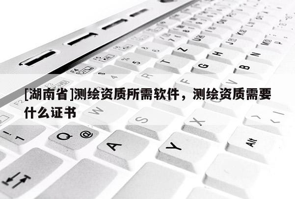 [湖南省]測繪資質(zhì)所需軟件，測繪資質(zhì)需要什么證書