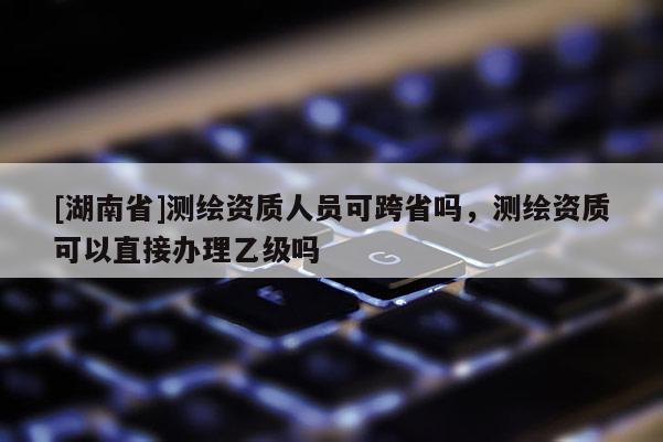 [湖南省]測繪資質(zhì)人員可跨省嗎，測繪資質(zhì)可以直接辦理乙級嗎