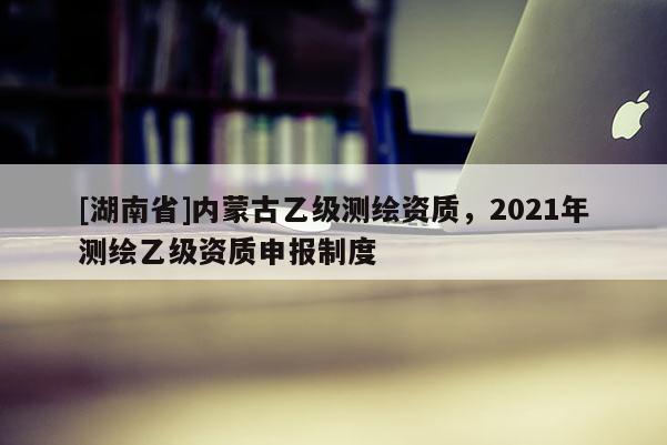 [湖南省]內(nèi)蒙古乙級(jí)測(cè)繪資質(zhì)，2021年測(cè)繪乙級(jí)資質(zhì)申報(bào)制度