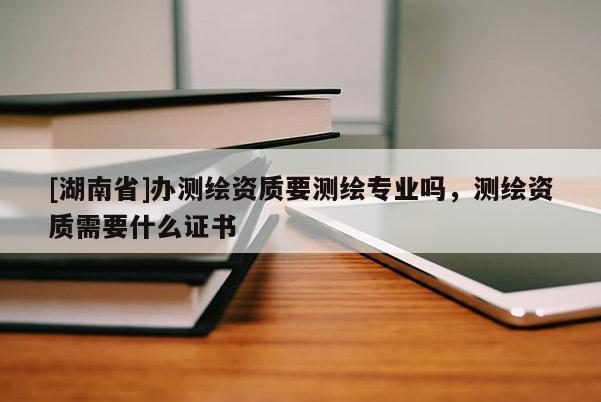 [湖南省]辦測繪資質要測繪專業(yè)嗎，測繪資質需要什么證書