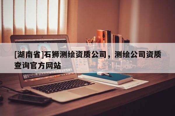 [湖南省]石獅測繪資質(zhì)公司，測繪公司資質(zhì)查詢官方網(wǎng)站