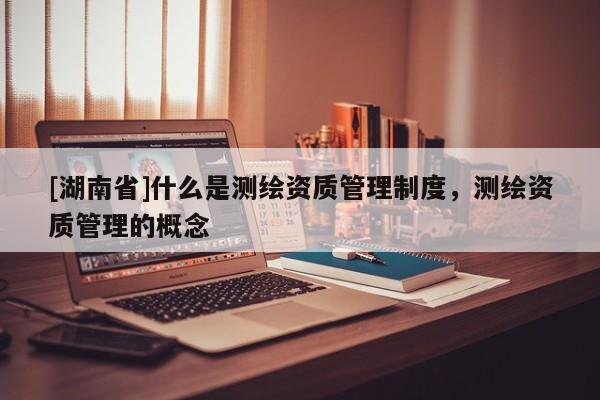 [湖南省]什么是測繪資質管理制度，測繪資質管理的概念