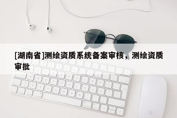 [湖南省]測繪資質(zhì)系統(tǒng)備案審核，測繪資質(zhì)審批