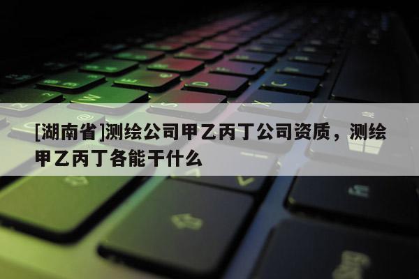 [湖南省]測繪公司甲乙丙丁公司資質(zhì)，測繪甲乙丙丁各能干什么