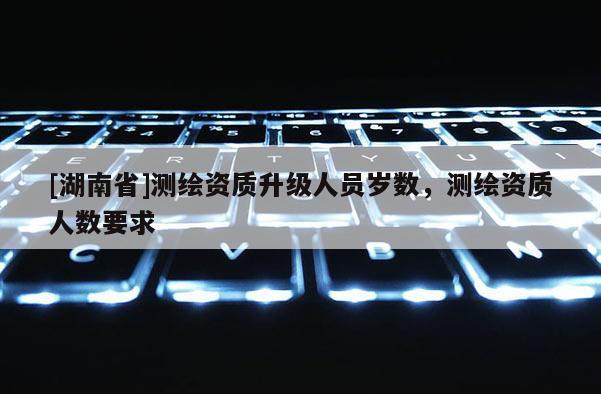 [湖南省]測(cè)繪資質(zhì)升級(jí)人員歲數(shù)，測(cè)繪資質(zhì)人數(shù)要求
