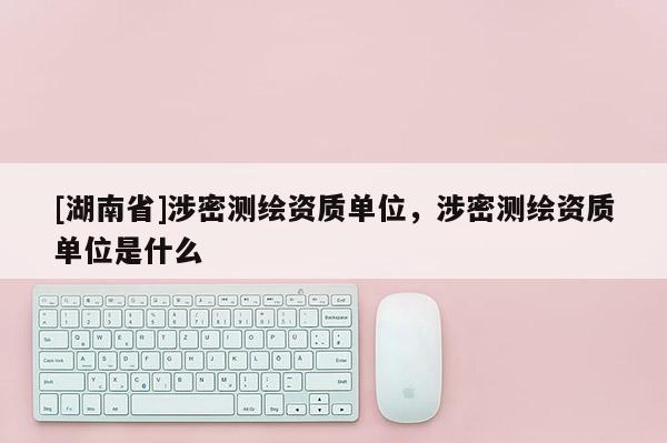 [湖南省]涉密測繪資質(zhì)單位，涉密測繪資質(zhì)單位是什么