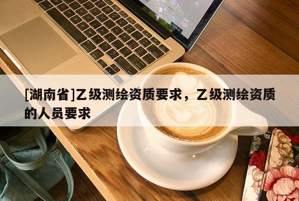 [湖南省]乙級測繪資質(zhì)要求，乙級測繪資質(zhì)的人員要求