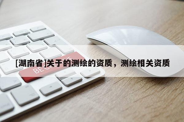 [湖南省]關(guān)于的測繪的資質(zhì)，測繪相關(guān)資質(zhì)