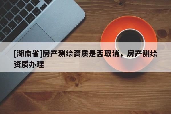 [湖南省]房產(chǎn)測繪資質(zhì)是否取消，房產(chǎn)測繪資質(zhì)辦理