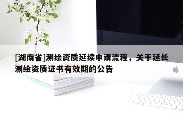 [湖南省]測繪資質(zhì)延續(xù)申請流程，關(guān)于延長測繪資質(zhì)證書有效期的公告