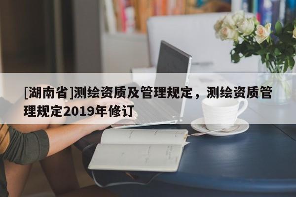 [湖南省]測繪資質(zhì)及管理規(guī)定，測繪資質(zhì)管理規(guī)定2019年修訂