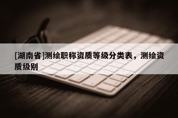 [湖南省]測繪職稱資質(zhì)等級分類表，測繪資質(zhì)級別