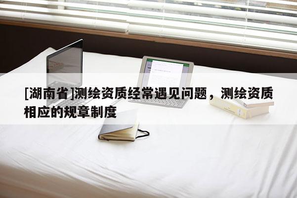 [湖南省]測繪資質(zhì)經(jīng)常遇見問題，測繪資質(zhì)相應的規(guī)章制度