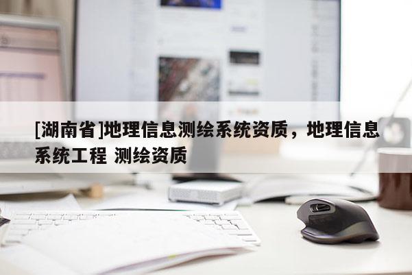 [湖南省]地理信息測(cè)繪系統(tǒng)資質(zhì)，地理信息系統(tǒng)工程 測(cè)繪資質(zhì)