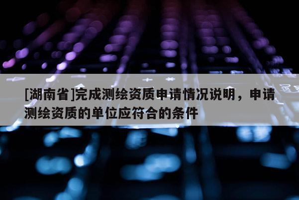 [湖南省]完成測繪資質(zhì)申請情況說明，申請測繪資質(zhì)的單位應符合的條件