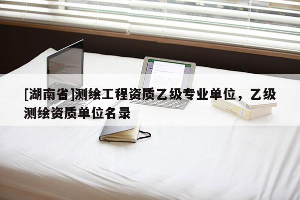 [湖南省]測繪工程資質(zhì)乙級專業(yè)單位，乙級測繪資質(zhì)單位名錄
