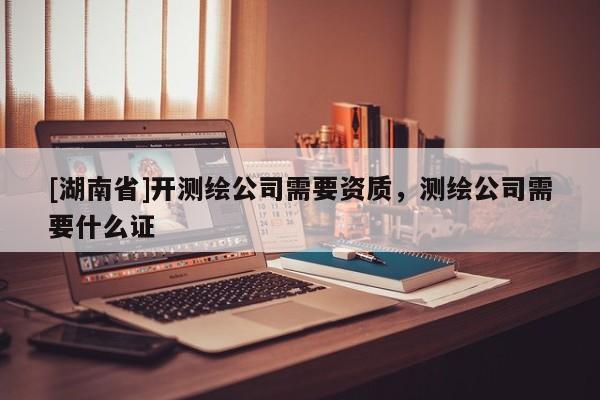 [湖南省]開測繪公司需要資質(zhì)，測繪公司需要什么證