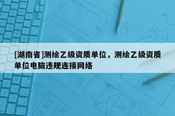 [湖南省]測繪乙級資質(zhì)單位，測繪乙級資質(zhì)單位電腦違規(guī)連接網(wǎng)絡(luò)
