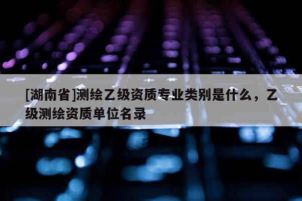 [湖南省]測繪乙級資質(zhì)專業(yè)類別是什么，乙級測繪資質(zhì)單位名錄