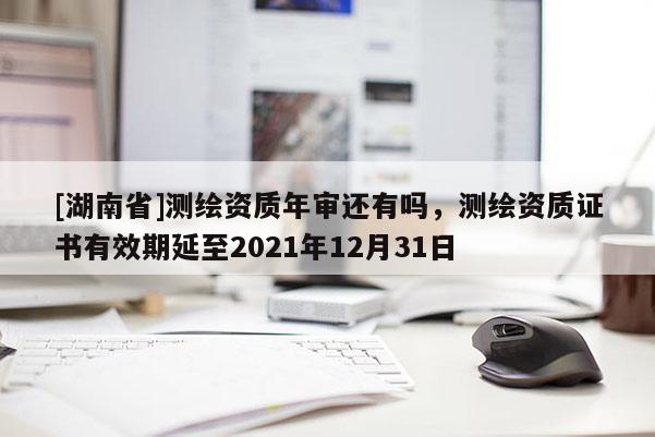 [湖南省]測繪資質(zhì)年審還有嗎，測繪資質(zhì)證書有效期延至2021年12月31日