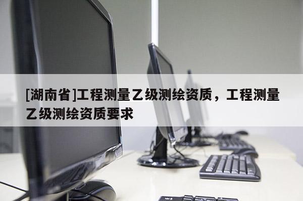 [湖南省]工程測量乙級測繪資質(zhì)，工程測量乙級測繪資質(zhì)要求