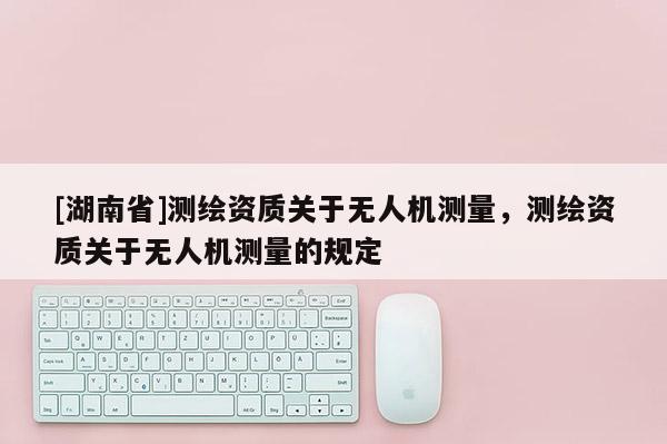 [湖南省]測(cè)繪資質(zhì)關(guān)于無人機(jī)測(cè)量，測(cè)繪資質(zhì)關(guān)于無人機(jī)測(cè)量的規(guī)定
