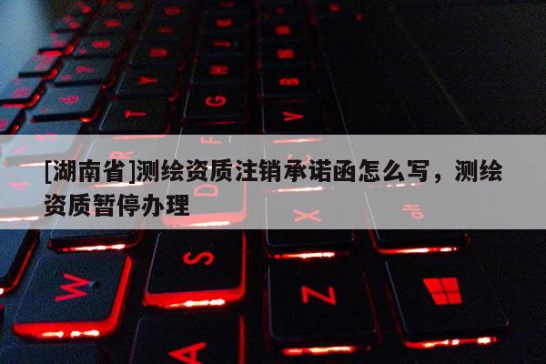 [湖南省]測(cè)繪資質(zhì)注銷承諾函怎么寫，測(cè)繪資質(zhì)暫停辦理