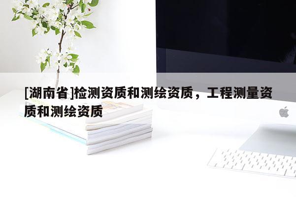 [湖南省]檢測資質(zhì)和測繪資質(zhì)，工程測量資質(zhì)和測繪資質(zhì)