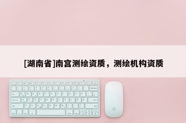 [湖南省]南宮測繪資質(zhì)，測繪機(jī)構(gòu)資質(zhì)
