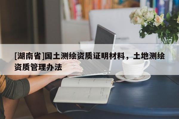[湖南省]國土測繪資質(zhì)證明材料，土地測繪資質(zhì)管理辦法