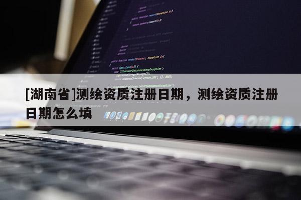 [湖南省]測(cè)繪資質(zhì)注冊(cè)日期，測(cè)繪資質(zhì)注冊(cè)日期怎么填