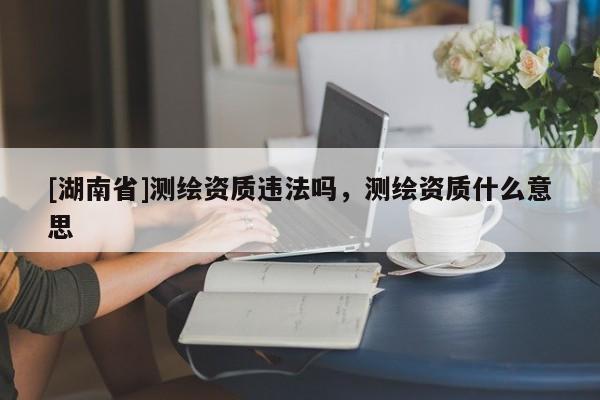 [湖南省]測繪資質(zhì)違法嗎，測繪資質(zhì)什么意思