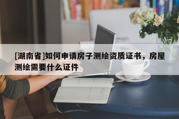 [湖南省]如何申請(qǐng)房子測(cè)繪資質(zhì)證書，房屋測(cè)繪需要什么證件