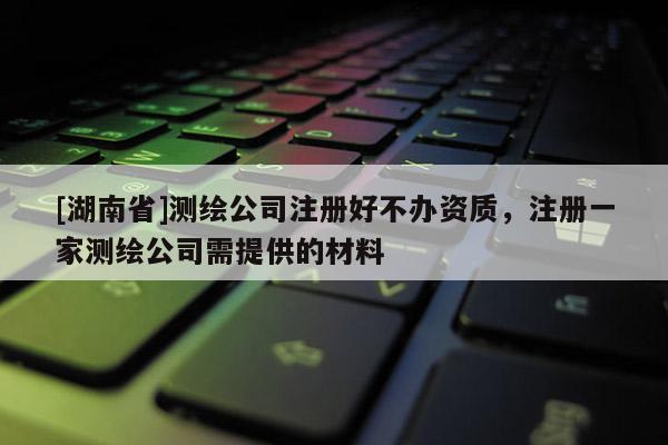 [湖南省]測繪公司注冊好不辦資質(zhì)，注冊一家測繪公司需提供的材料