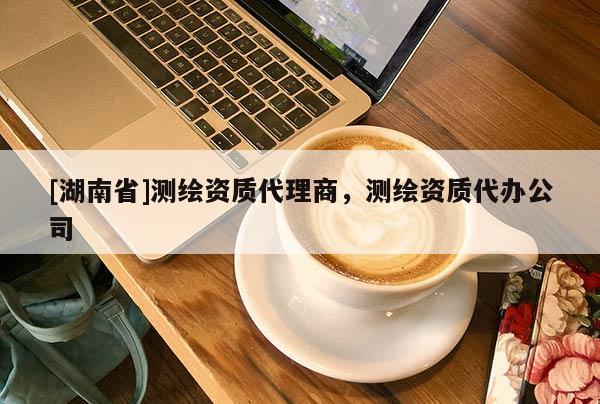 [湖南省]測繪資質(zhì)代理商，測繪資質(zhì)代辦公司